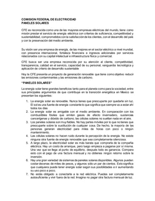 COMISION FEDERAL DE ELECTRICIDAD
PANELES SOLARES
CFE es reconocida como una de las mayores empresas eléctricas del mundo, tiene como
misión prestar el servicio de energía eléctrica con criterios de suficiencia, competitividad y
sustentabilidad, comprometidos con la satisfacciónde los clientes, con el desarrollo del país
y con la preservación del medio ambiente.
Su visión ser una empresa de energía, de las mejores en el sector eléctrico a nivel mundial,
con presencia internacional, fortaleza financiera e ingresos adicionales por servicios
relacionados con su capital intelectual e infraestructura física y comercial.
CFE busca ser una empresa reconocida por su atención al cliente, competitividad,
transparencia, calidad en el servicio, capacidad de su personal, vanguardia tecnológica y
aplicación de criterio de desarrollo sustentable
Hoy la CFE presenta un proyecto de generación renovable que tiene como objetivo reducir
las emisiones contaminantes y las emisiones de carbono.
“PANELES SOLARES”
La energía solar tiene grandes beneficios tanto para el planeta como para la sociedad, entre
sus principales argumentos de que contribuye en la transición energética en Mexico se
presentan los siguientes:
1. La energía solar es renovable. Nunca tienes que preocuparte por quedarte sin luz.
El sol es una fuente de energía constante lo que significa que siempre va a estar ahí
todos los días
2. La energía solar es amigable con el medio ambiente. En comparación con los
combustibles fósiles que emiten gases de efecto invernadero, sustancias
cancerígenas y dióxido de carbono, las células solares no sueltan nada en el aire.
3. Los paneles solares son muy fiables. No hay partes móviles por lo que no tienes que
preocuparte sobre la sustitución de cualquier cosa. De hecho, la mayoría de las
personas generan electricidad para miles de horas con poco o ningún
mantenimiento.
4. Las células solares no hacen ruido durante la percepción de la energía. No existe
ninguna otra fuente de energía renovable que sea completamente silenciosa.
5. A largo plazo, la electricidad solar es más barata que comprarla de la compañía
eléctrica. Hay un costo de arranque, pero luego empieza a pagarse por sí misma.
Una vez que se llega al punto de equilibrio, después todo es ganancia. Compara
esto con el pago de una factura mensual y no obtienes ningún retorno sobre la
inversión.
6. Hay una gran variedad de sistemas de paneles solares disponibles. Algunos pueden
costar decenas de miles de pesos, y algunos sólo un par de cientos. Esto significa
que cualquiera puede tener energía solar según sus posibilidades e ir aumentando
su uso poco a poco.
7. No estás obligado a conectarte a la red eléctrica. Puedes ser completamente
autosuficiente y vivir fuera de la red. Imagina no pagar otra factura mensual de luz.
 