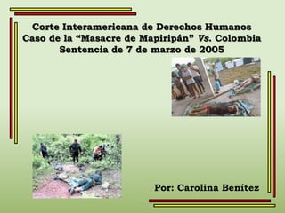 Corte Interamericana de Derechos Humanos
Caso de la “Masacre de Mapiripán” Vs. Colombia
       Sentencia de 7 de marzo de 2005




                         Por: Carolina Benítez
 