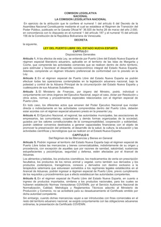 COMISION LEGISLATIVA
NACIONAL
LA COMISION LEGISLATIVA NACIONAL
En ejercicio de la atribución que le confiere el numeral 1 del artículo 6 del Decreto de la
Asamblea Nacional Constituyente mediante el cual se establece el Régimen de Transición del
Poder Público, publicado en la Gaceta Oficial N° 36.920 de fecha 28 de marzo del año 2.000,
en concordancia con lo dispuesto en el numeral 1 del artículo 187 y el numeral 15 del artículo
156 de la Constitución de la República Bolivariana de Venezuela.
DECRETA
la siguiente,
LEY DEL PUERTO LIBRE DEL ESTADO NUEVA ESPARTA
CAPITULO I
Disposiciones Generales
Artículo 1. A los efectos de esta Ley, se entiende por Puerto Libre del Estado Nueva Esparta el
régimen especial liberatorio aduanero, aplicable en el territorio de las Islas de Margarita y
Coche, que comprende las actividades comercies que se realicen dentro de dicho territorio,
para estimular y favorecer el desarrollo socioeconómico integral del Estado Nueva Esparta.
Además, comprende un régimen tributario preferencial de conformidad con lo previsto en la
Ley.
Artículo 2. En el régimen especial de Puerto Libre del Estado Nueva Esparta se podrán
efectuar todas las operaciones contempladas en Ia legislación aduanera nacional, bajo la
potestad y control de la Aduana Principal de la circunscripción del Estado Nueva Esparta y
cualesquiera de sus Aduanas Subalternas.
Artículo 3. El Ministerio de Finanzas, por órgano del Ministro, podrá, individual o
conjuntamente con otros órganos del Ejecutivo Nacional, según el caso, dictar por Resolución u
otros actos, normas y procedimientos especiales relacionados con el régimen especial de
Puerto Libre.
En todo caso, los diferentes actos que emanen del Poder Ejecutivo Nacional que incidan
directa o indirectamente en las actividades comprendidas dentro del Puerto Libre, deberán
estar acordes con el régimen especial aduanero presto en la presente Ley.
Artículo 4. El Ejecutivo Nacional, el regional, las autoridades municipales, las asociaciones de
empresarios, las comunitarias, cooperativas y demás formas organizadas de la sociedad,
guiados por los valores constitucionales de la corresponsabilidad, cooperación y solidaridad,
podrán celebrar convenios destinados a generar capacidades financieras con el objeto de
promover la preservación del ambiente, el desarrollo de la salud, la cultura, la educación y las
actividades científicas y tecnológicas que se realicen en el Estado Nueva Esparta
CAPITULO II
Del Régimen de las Mercancías y Bienes en General
Artículo 5. Podrán ingresar al territorio del Estado Nueva Esparta bajo el régimen especial de
Puerto Libre todas las mercancías y bienes comercializables, indistintamente de su origen y
procedencia, con excepción de aquellas que por razones de sanidad, salubridad, sustancias
estupefacientes y psicotrópicas, seguridad y defensa, estén afectadas por el Arancel de
Aduanas.
Los alimentos y bebidas, los productos cosméticos, los medicamentos de venta sin prescripción
facultativa, los productos de los reinos animal y vegetal, como también sus derivados y los
productos zooterápicos, transgénicos, conexos y derivados con destino exclusivo a la
terapéutica veterinaria que estuviesen sometidos a los regímenes legales establecidos en el
Arancel de Aduanas, podrán ingresar a régimen especial de Puerto Libre, previo cumplimento
de los requisitos y procedimientos que a efecto establezcan las autoridades competentes.
Artículo 6. En el régimen especial de Puerto Libre del Estado Nueva Esparta, en cuanto a
ingreso de productos importados, similares a los productos nacionales, para los cuales se
hubieren establecido Normas Venezolanas COVENIN, por el Servicio Autónomo Nacional de
Normalización, Calidad, Metrología y Reglamentos Técnicos adscrito al Ministerio de
Producción y Comercio, no se acreditará para su desaduanamiento el Certificado emitido por
dicha autoridad competente.
Sin embargo, cuando dichas mercancías vayan a ser introducidas con fines comerciales en el
resto del territorio aduanero nacional, se exigirá conjuntamente con las obligaciones aduaneras
ordinarias, la presentación da Certificado COVENIN.
 