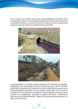 10
La Municipalidad de Chorrillos, apeló la Resolución N° 1044-ANA-ALA-CAÑETE-
FORTALEZA antes mencionada, la cual fue desestimada por la RD N° 599-ANA-
AAA-CAÑETE. Igualmente, la Comisión Surco ha formulado denuncia penal contra
la Municipalidad de Chorrillos y los que resulten responsables “por la comisión
de delitos contra el Patrimonio, Usurpación, desvió ilegal del curso de las aguas
y daños en su modalidades agravadas, en agravio del Estado - Ministerio de
Agricultura y por Delito Ambiental – Delito de Contaminación del Ambiente en
agravio de la Sociedad”.
Esto se agrava pues desde meses atrás la Municipalidad de Chorrillos viene
movilizando a vecinos, a través de gigantografías, para el cierre del Canal Surco.
La instalación de fierros, vaciado de concreto armado, así como la presencia de
maquinaria pesada, indican la gravedad de este acto ilegal.
 