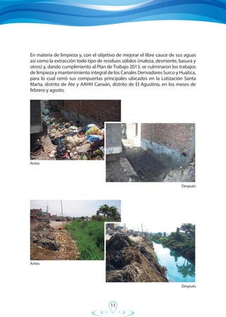 11
En materia de limpieza y, con el objetivo de mejorar el libre cauce de sus aguas
así como la extracción todo tipo de residuos sólidos (maleza, desmonte, basura y
otros) y, dando cumplimiento al Plan de Trabajo 2013, se culminaron los trabajos
de limpieza y mantenimiento integral de los Canales Derivadores Surco y Huatica,
para lo cual cerró sus compuertas principales ubicados en la Lotización Santa
Marta, distrito de Ate y AAHH Canaán, distrito de El Agustino, en los meses de
febrero y agosto.
Antes
Después
Antes
Después
 