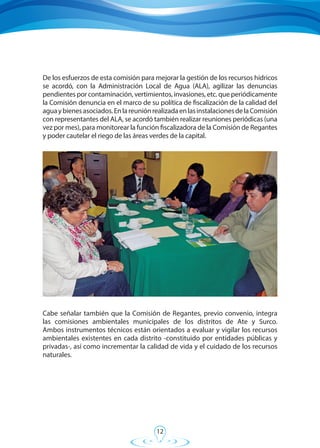 12
De los esfuerzos de esta comisión para mejorar la gestión de los recursos hídricos
se acordó, con la Administración Local de Agua (ALA), agilizar las denuncias
pendientes por contaminación, vertimientos, invasiones, etc. que periódicamente
la Comisión denuncia en el marco de su política de fiscalización de la calidad del
aguaybienesasociados.EnlareuniónrealizadaenlasinstalacionesdelaComisión
con representantes del ALA, se acordó también realizar reuniones periódicas (una
vez por mes), para monitorear la función fiscalizadora de la Comisión de Regantes
y poder cautelar el riego de las áreas verdes de la capital.
Cabe señalar también que la Comisión de Regantes, previo convenio, integra
las comisiones ambientales municipales de los distritos de Ate y Surco.
Ambos instrumentos técnicos están orientados a evaluar y vigilar los recursos
ambientales existentes en cada distrito -constituido por entidades públicas y
privadas-, así como incrementar la calidad de vida y el cuidado de los recursos
naturales.
 