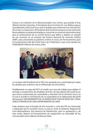 13
Gracias a la invitación de la Mancomunidad Lima Centro, que preside el Arq.
Alberto Sánchez Aizcorbe, el Presidente de la Comisión Dr. Luis Molina expuso
la problemática del Canal Surco ante 9 alcaldes que conforman ese ente técnico.
Al concluir su exposición, el Presidente de la Comisión propuso a esta institución
llevaradelanteunaalianzaestratégica,atravésdeunconveniointerinstitucional,
para la conformación de un comité técnico que defina y elabore un estudio
de pre inversión en el contexto del Sistema Nacional de Inversión Pública
(SNIP), para presentarlo al gobierno central en busca de financiamiento para
el revestimiento total del Canal Surco, de 8 kilómetros cuyo costo bordea los
8´000.000.00 millones de nuevos soles.
La iniciativa del Presidente de la CRS, fue aprobado por unanimidad por todos
los alcaldes que se dieron cita en el Municipio de Jesús María.
Paralelamente en mayo del 2013 se instaló una mesa de trabajo para agilizar el
techado y revestimiento de alrededor de 8 Km. de tajo abierto del Canal Surco,
que estuvo conformada por autoridades y directores de la Comisión Surco, en
la cual se acordó la contratación de un especialista en la elaboración del perfil
del proyecto“MEJORAMIENTO DE LA INFRAESTRUCTURA DE RIEGO DEL CANAL
SURCO, PROVINCIA DE LIMA, DEPARTAMENTO DE LIMA”.
Cabe destacar que el Estudio de Pre Inversión a nivel del PIP, fue financiado
y elaborado por la Comisión Surco, el cual se envió al Gobierno Regional de
Lima Metropolitana, Sub Gerencia de Planificación, para su aprobación y, de
este modo, obtener el financiamiento de cooperación no retornable de los
mencionados ocho millones de Nuevos Soles.
 