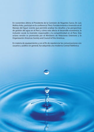 En noviembre último el Presidente de la Comisión de Regantes Surco, Dr. Luis
Molina Arles, participó en la conferencia“Perú: Fortalecimiento e Inversión en el
Manejo del Agua”, evento que permitió analizar los desafíos y las perspectivas
de gestión del agua en el Perú y cómo esto afecta el desarrollo económico, la
inclusión social, la inversión responsable y la competitividad en el Perú. Esta
octava versión es promovida por el Ministerio de Relaciones Exteriores y la
Organización Americas Society and Council of the Américas.
En materia de equipamiento y con el fin de repotenciar las comunicaciones con
usuarios y público en general, fue adquirida una moderna Central Telefónica.
14
 