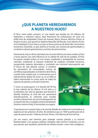 16
El Perú, como todos conocen, es una nación que bordea los 30 millones de
habitantes y milenaria cultura. Aquí florecieron las civilizaciones de Caral con
6,000 años de antigüedad, Chavin de Huantar, Nasca, Paracas, Mochica Chimú, el
Imperio Incaico, que generó la Séptima Maravilla del Mundo como Machu Picchu
en el mitológico Cusco. Hoy es un país en franco proceso de desarrollo, crecimiento
económico sostenido, un país abierto al mundo, una ventana de oportunidades y
un destino cultural, gastronómico y turístico de primera línea.
Ciertamente, hoy en día la naturaleza, los recursos hídricos, las áreas verdes, la flora
y fauna ejercen una vital influencia en la calidad de vida de los pueblos. El Perú
ha puesto notable énfasis en ese campo, ampliando y protegiendo las reservas
naturales, analizando el impacto ambiental de cualquier actividad extractiva,
recuperando espacios diezmados y revelando una creciente preocupación por
el futuro de este planeta común, al revelarse
los pronósticos de comunidades enteras de
científicosespecializadoseneldestinodelaTierra,
cuando éstos señalan que, si continuamos con el
calentamiento global tal como va, en el 2050 se
habrá exterminado la cuarta parte de todas las
especies de plantas y animales existentes.
Y cómo no preocuparse si la década del 90 fue
la más caliente de los últimos 10 mil años y, si
se deshielan tan solo los glaciales que forman la
Islandia Antártica, el nivel del mar aumentaría
dramáticamente, lo suficiente para inundar
Londres y NuevaYork, así como la desaparición de
la mayoría de islas y ciudades costeras del planeta.
Estamos contra el reloj. El termostato no engaña.
Y qué pasará con nuestros hijos si el nivel de dióxido de carbono en la atmósfera se
duplicara en los próximos 50 años. No olvidemos que en 1984 la perforación de la
capa de ozono era de 7 millones de km2, frente a 29 millones de km2 de hoy.
¿En ese marco, qué haremos para proteger nuestro planeta y su enorme
biodiversidad?, ¿Los parques públicos mitigarán tales hechos? Comparto con los
que piensan que ayudarán, partiendo de ámbitos locales -como islas ecológicas-,
¿QUE PLANETA HEREDAREMOS
A NUESTROS HIJOS?
 