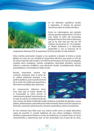 17
en los delicados equilibrios locales
y regionales, al tiempo de generar
conciencia sobre el cambio climático.
Como no sobrecogerse, por ejemplo
ante las grandes exposiciones:“LaTierra
vista desde el cielo”, del reconocido
fotógrafo francésYann Arthus-Bertrand,
que ya ha sido vista por más de 130
millones de personas en 110 ciudades,
el “Medio Ambiente y el Desarrollo
Sostenible” y, con el concurso de la
cooperación Alemana GTZ, la exposición“El clima cambia, mi vida también”.
Estos eventos provocaron estupor y nos ayudaron a develar el drama a escala
global, así como ver con claridad el compromiso del Perú, que posee el 13% de
las selvas tropicales del mundo y 54 millones de hectáreas de reservas protegidas,
variados pisos ecológicos, fuentes energéticas, diversidad climática, recursos
hídricos y extensas cordilleras cuya alteración tendrá, inevitablemente, efectos
perturbadores e irreversibles en todo el orbe.
Resulta importante mostrar una
creciente inquietud ante el tema de
la calidad ambiental asociado a los
jardines públicos, pues es parte esencial
de la visión de ciudad que queremos y
del entorno ecológico que aspiramos.
En consecuencia debemos tener
muy claro que el mayor desafío de
la humanidad es cómo revertir el
calentamiento global, la perforación de
la capa de ozono, la contaminación de
ríos y mares, los daños al delicado medio ambiente, la pérdida de glaciales, cascos
polares, deforestación y desertificación indiscriminada, destrucción de especies en
extinción, creciente contaminación y lesiones sistemáticas contra el ecosistema.
En ese contexto hace falta crear una cultura verde como un tejido alternativo
capaz de asumirlo. Y, cuando hablamos de una cultura ecológica, incluimos
también el patrimonio histórico, el arte, las tradiciones, el carácter local, así como
conocimientos y experiencias que se han acumulado con el paso de los años,
 