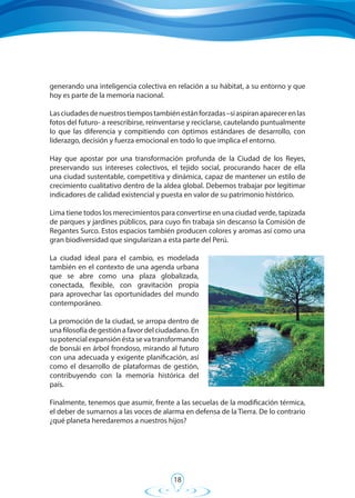18
generando una inteligencia colectiva en relación a su hábitat, a su entorno y que
hoy es parte de la memoria nacional.
Lasciudadesdenuestrostiempostambiénestánforzadas–siaspiranaparecerenlas
fotos del futuro- a reescribirse, reinventarse y reciclarse, cautelando puntualmente
lo que las diferencia y compitiendo con óptimos estándares de desarrollo, con
liderazgo, decisión y fuerza emocional en todo lo que implica el entorno.
Hay que apostar por una transformación profunda de la Ciudad de los Reyes,
preservando sus intereses colectivos, el tejido social, procurando hacer de ella
una ciudad sustentable, competitiva y dinámica, capaz de mantener un estilo de
crecimiento cualitativo dentro de la aldea global. Debemos trabajar por legitimar
indicadores de calidad existencial y puesta en valor de su patrimonio histórico.
Lima tiene todos los merecimientos para convertirse en una ciudad verde, tapizada
de parques y jardines públicos, para cuyo fin trabaja sin descanso la Comisión de
Regantes Surco. Estos espacios también producen colores y aromas así como una
gran biodiversidad que singularizan a esta parte del Perú.
La ciudad ideal para el cambio, es modelada
también en el contexto de una agenda urbana
que se abre como una plaza globalizada,
conectada, flexible, con gravitación propia
para aprovechar las oportunidades del mundo
contemporáneo.
La promoción de la ciudad, se arropa dentro de
una filosofía de gestión a favor del ciudadano. En
supotencialexpansiónéstasevatransformando
de bonsái en árbol frondoso, mirando al futuro
con una adecuada y exigente planificación, así
como el desarrollo de plataformas de gestión,
contribuyendo con la memoria histórica del
país.
Finalmente, tenemos que asumir, frente a las secuelas de la modificación térmica,
el deber de sumarnos a las voces de alarma en defensa de la Tierra. De lo contrario
¿qué planeta heredaremos a nuestros hijos?
 