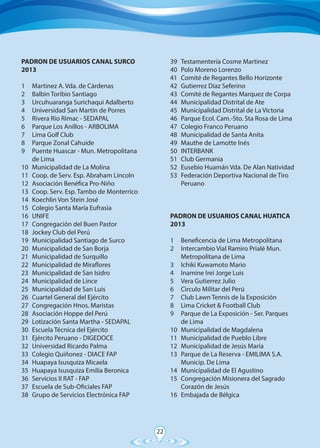 22
PADRON DE USUARIOS CANAL SURCO
2013	
	
1	 Martinez A. Vda. de Cárdenas
2	 Balbìn Toribio Santiago
3	 Urcuhuaranga Surichaqui Adalberto
4	 Universidad San Martín de Porres
5	 Rivera Río Rímac - SEDAPAL
6	 Parque Los Anillos - ARBOLIMA
7	 Lima Golf Club
8	 Parque Zonal Cahuide
9	 Puente Huascar - Mun. Metropolitana
	 de Lima
10	 Municipalidad de La Molina
11	 Coop. de Serv. Esp. Abraham Lincoln
12	 Asociación Benéfica Pro-Niño
13	 Coop. Serv. Esp. Tambo de Monterrico
14	 Koechlin Von Stein José
15	 Colegio Santa María Eufrasia
16	UNIFE
17	 Congregación del Buen Pastor
18	 Jockey Club del Perú
19	 Municipalidad Santiago de Surco
20	 Municipalidad de San Borja
21	 Municipalidad de Surquillo
22	 Municipalidad de Miraflores
23	 Municipalidad de San Isidro
24	 Municipalidad de Lince
25	 Municipalidad de San Luis
26	 Cuartel General del Ejército
27	 Congregación Hnos. Maristas
28	 Asociación Hoppe del Perú
29	 Lotización Santa Martha - SEDAPAL
30	 Escuela Técnica del Ejército
31	 Ejército Peruano - DIGEDOCE
32	 Universidad Ricardo Palma
33	 Colegio Quiñonez - DIACE FAP
34	 Huapaya Isusquiza Micaela
35	 Huapaya Isusquiza Emilia Beronica
36	 Servicios II RAT - FAP
37	 Escuela de Sub-Oficiales FAP
38	 Grupo de Servicios Electrónica FAP
39	 Testamentería Cosme Martinez
40	 Polo Moreno Lorenzo
41	 Comité de Regantes Bello Horizonte
42	 Gutierrez Díaz Seferino
43	 Comité de Regantes Marquez de Corpa
44	 Municipalidad Distrital de Ate
45	 Municipalidad Distrital de La Victoria
46	 Parque Ecol. Cam.-Sto. Sta Rosa de Lima
47	 Colegio Franco Peruano
48	 Municipalidad de Santa Anita
49	 Mauthe de Lamotte Inés
50	INTERBANK
51	 Club Germania
52	 Eusebio Huamán Vda. De Alan Natividad
53	 Federación Deportiva Nacional de Tiro
	Peruano
PADRON DE USUARIOS CANAL HUATICA
2013	
	
1	 Beneficencia de Lima Metropolitana
2	 Intercambio Vial Ramiro Prialé Mun.
	 Metropolitana de Lima
3	 Ichiki Kuwamoto Mario
4	 Inamine Irei Jorge Luis
5	 Vera Gutierrez Julio
6	 Cìrculo Militar del Perú
7	 Club Lawn Tennis de la Exposición
8	 Lima Cricket & Football Club
9	 Parque de La Exposición - Ser. Parques
	 de Lima
10	 Municipalidad de Magdalena
11	 Municipalidad de Pueblo Libre
12	 Municipalidad de Jesús María
13	 Parque de La Reserva - EMILIMA S.A.
	 Municip. De Lima
14	 Municipalidad de El Agustino
15	 Congregación Misionera del Sagrado
	 Corazón de Jesús
16	 Embajada de Bélgica
 