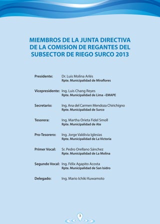 3
Presidente:	 Dr. Luis Molina Arlés
	 Rpte. Municipalidad de Miraflores
Vicepresidente:	 Ing. Luis Chang Reyes
	 Rpte. Municipalidad de Lima –EMAPE
Secretario:	 Ing. Ana del Carmen Mendoza Chirichigno
	 Rpte. Municipalidad de Surco
Tesorera:	 Ing. Martha Orieta Fidel Smoll
	 Rpte. Municipalidad de Ate
Pro-Tesorero:	 Ing. Jorge Valdivia Iglesias
	 Rpte. Municipalidad de La Victoria
Primer Vocal:	 Sr. Pedro Orellano Sánchez
	 Rpte. Municipalidad de La Molina
Segundo Vocal:	 Ing. Félix Agapito Acosta
	 Rpte. Municipalidad de San Isidro
Delegado:	 Ing. Mario Ichiki Kuwamoto
MIEMBROS DE LA JUNTA DIRECTIVA
DE LA COMISION DE REGANTES DEL
SUBSECTOR DE RIEGO SURCO 2013
 