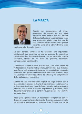 4
Cuando nos aproximamos al primer
quinquenio de ejercicio de esta admi-
nistración, cabe señalar que la Comisión
de Regantes Surco se ha consolidado como
una institución sólida, proactiva, que ha
sido capaz de llevar adelante una gestión
eficiente, tanto en lo administrativo, como
en el desarrollo de sus funciones.
En este período también se ha generado una arquitectura
institucional, que garantiza no solo un proceso de crecimiento
cuantitativo sino, fundamentalmente, en un sostenido proceso
cualitativo, eficacia en los actos de gobierno, reconocida
transparencia y planificación.
La Comisión se debe a todos sus usuarios, a las áreas verdes de
vastos sectores de Lima Metropolitana, compromiso que demanda
un esfuerzo indesmayable, trabajando por resultados y exigencias
sostenidas para garantizar el suministro de recursos hídricos a todos
sus usuarios buscando estándares de calidad y fiel cumplimiento
de las obligaciones contraídas.
Ordenar la casa fue una tarea angular, de largo aliento, con el
propósito de obtener de cada uno de sus miembros un compromiso
activopromoviendounavisióndefuturo,conadecuadosparámetros
jurídicos, con nuevos manuales, reglamentos y software, todos
de suma importancia en el control y supervisión de las partidas
presupuestales.
Hacer país significa tener un reconocido compromiso con los
demás, preservando la salud ambiental de Lima y poniendo en valor
los principios que gobiernan nuestras vidas. Edificar esta nación
LA MARCA
 