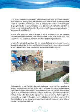 7
LaalcaldesaLeonorChumbimuneCajahuaringa,señalóque“graciasalainiciativa
de la Comisión de Regantes, se está techando cada tramo abierto del canal
Surco en su distrito. Por muchos años el río Surco ha permanecido expuesto,
lo que propiciaba su contaminación y, en ocasiones, lamentables accidentes.
Ahora vamos mejorando la calidad del agua para el riego de parques, jardines y
seguridad de la población”.
Gracias a las gestiones realizadas por la actual administración, se concretó
también el revestimiento de un tramo del Canal Surco en el cruce de la calle
Cruz Blanca y la Av. La Castellana en el distrito de Santiago de Surco.
La obra fue ejecutada por Luz del Sur, logrando la canalización de concreto
armado de alrededor de 5 ml. del Canal Derivador Surco en un tramo crítico de
su recorrido, el mismo que fue dañado por la mencionada empresa.
Después
En inspección ocular, la Comisión descubrió que en varios tramos del canal
Huatica, principalmente en el distrito de El Agustino, han desaparecido varias
tapas de concreto que sirven para la limpieza del canal. Los vecinos denunciaron
a personas indeseables como los autores materiales, que comercializan las
varillas de su estructura. Cabe agregar que esto es muy peligroso para los
transeúntes y, en particular, para niños y adultos mayores. Con recursos de la
Comisión Surco se construyeron losas prefabricadas de concreto y se instalaron
en total 100 tapas de cubierta.
Antes
 