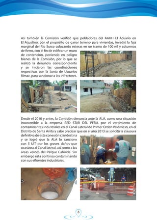 8
Así también la Comisión verificó que pobladores del AAHH El Acuario en
El Agustino, con el propósito de ganar terreno para viviendas, invadió la faja
marginal del Río Surco colocando esteras en un tramo de 100 ml y columnas
de fierro, con el fin de edificar un muro
de contención, poniendo en peligro
bienes de la Comisión, por lo que se
realizó la denuncia correspondiente
y se iniciaron las coordinaciones
respectivas con la Junta de Usuarios
Rímac, para sancionar a los infractores.
Desde el 2010 y antes, la Comisión denuncia ante la ALA, como una situación
insostenible a la empresa RED STAR DEL PERU, por el vertimiento de
contaminantes industriales en el Canal Lateral de Primer Orden Valdivieso, en el
Distrito de Santa Anita y cabe precisar que en el año 2013 se solicitó la clausura
definitiva de esta conexión clandestina
y se logró que la ALA lo sancione
con 5 UIT por los graves daños que
ocasiona al Canal lateral, así como a las
áreas verdes del Parque Cahuide. Sin
embargo ésta continúa contaminando
con sus efluentes industriales.
 