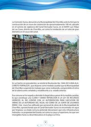 9
En un hecho sin precedentes, se emitió la Resolución No. 1044-2013-ANA-ALA-
CAÑETE-FORTALEZA , que dispone como medida cautelar que la Municipalidad
de Chorrillos suspenda los trabajos que viene realizando, comprendido el retiro
de la tubería antes señalada y restablecerlo a su estado anterior.
Esa comuna se ha negado a demoler la ilegal obra a pesar de la medida cautelar,
lo que constituye una CLARA Y GRAVE INFRACCION A LA LEY DE RECURSOS
HIDRICOS AL NO CONTAR CON LA AUTORIZACION PARA EJECUCION DE
OBRAS DE LA AUTORIDAD DEL AGUA, ASI COMO DE LA JUNTA DE USUARIOS
RIMAC. Este muro fue edificado por personal de obras de la Municipalidad de
Chorrillos, aprovechando que el Canal Derivador Surco se encontraba sin agua
por limpieza. La citada comuna pretende desconocer que esta infraestructura
hidráulica es propiedad del Estado, así como su cauce y trayectoria, los que son
intangibles hasta su desembocadura en la playa La Chira.
La Comisión Surco, denunció a la Municipalidad de Chorrillos ante la ALA por la
construcción de un muro de contención de aproximadamente 100 ml, ubicado
en el camino de vigilancia del Canal Derivador Surco, en el AAHH Luis Felipe
de Las Casas, distrito de Chorrillos, así como la instalación de un tubo de gran
diámetro en el cauce del canal.
 