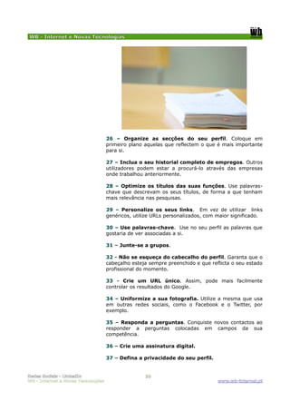 WB - Internet e Novas Tecnologias




                                    26 – Organize as secções do seu perfil. Coloque em
                                    primeiro plano aquelas que reflectem o que é mais importante
                                    para si.

                                    27 – Inclua o seu historial completo de empregos. Outros
                                    utilizadores podem estar a procurá-lo através das empresas
                                    onde trabalhou anteriormente.

                                    28 – Optimize os títulos das suas funções. Use palavras-
                                    chave que descrevam os seus títulos, de forma a que tenham
                                    mais relevância nas pesquisas.

                                    29 – Personalize os seus links. Em vez de utilizar links
                                    genéricos, utilize URLs personalizados, com maior significado.

                                    30 – Use palavras-chave. Use no seu perfil as palavras que
                                    gostaria de ver associadas a si.

                                    31 – Junte-se a grupos.

                                    32 - Não se esqueça do cabecalho do perfil. Garanta que o
                                    cabeçalho esteja sempre preenchido e que reflicta o seu estado
                                    profissional do momento.

                                    33 - Crie um URL único. Assim, pode mais facilmente
                                    controlar os resultados do Google.

                                    34 – Uniformize a sua fotografia. Utilize a mesma que usa
                                    em outras redes sociais, como o Facebook e o Twitter, por
                                    exemplo.

                                    35 – Responda a perguntas. Conquiste novos contactos ao
                                    responder a perguntas colocadas em campos da sua
                                    competência.

                                    36 – Crie uma assinatura digital.

                                    37 – Defina a privacidade do seu perfil.


Redes Sociais - LinkedIn                           10
WB - Internet e Novas Tecnologias                                               www.wb-internet.pt
 