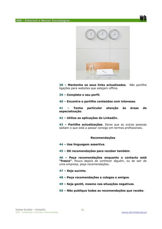 WB - Internet e Novas Tecnologias




                                    38 – Mantenha os seus links actualizados.        Não partilhe
                                    ligações para websites que estejam offline.

                                    39 – Complete o seu perfil.

                                    40 – Encontre e partilhe conteúdos com interesse.

                                    41   –    Tenha      particular   atenção   às    áreas    de
                                    especialização.

                                    42 – Utilize as aplicações do LinkedIn.

                                    43 – Partilhe actualizações. Deixe que as outras pessoas
                                    saibam o que está a passar consigo em termos profissionais.


                                                           Recomendações

                                    44 – Use linguagem assertiva.

                                    45 – Dê recomendações para receber também.

                                    46 – Peça recomendações enquanto o contacto está
                                    “fresco”. Pouco depois de conhecer alguém, ou de sair de
                                    uma empresa, peça recomendações.

                                    47 – Seja sucinto.

                                    48 – Peça recomendações a colegas e amigos.

                                    49 – Seja gentil, mesmo nas situações negativas.

                                    50 – Não publique todas as recomendações que recebe.




Redes Sociais - LinkedIn                          11
WB - Internet e Novas Tecnologias                                               www.wb-internet.pt
 