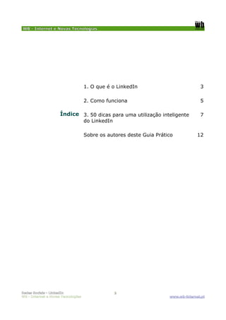 WB - Internet e Novas Tecnologias




                                    1. O que é o LinkedIn                           3

                                    2. Como funciona                                5

                     Índice 3. 50 dicas para uma utilização inteligente             7
                                    do LinkedIn

                                    Sobre os autores deste Guia Prático            12




Redes Sociais - LinkedIn                          2
WB - Internet e Novas Tecnologias                                    www.wb-internet.pt
 