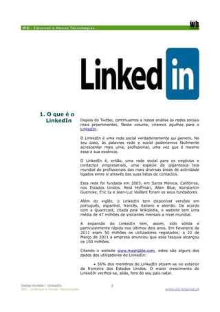 WB - Internet e Novas Tecnologias




          1. O que é o
            LinkedIn                Depois do Twitter, continuamos a nossa análise às redes sociais
                                    mais proeminentes. Neste volume, viramos agulhas para o
                                    LinkedIn.

                                    O LinkedIn é uma rede social verdadeiramente sui generis. No
                                    seu caso, às palavras rede e social poderíamos facilmente
                                    acrescentar mais uma, profissional, uma vez que é mesmo
                                    essa a sua essência.

                                    O LinkedIn é, então, uma rede social para os negócios e
                                    contactos empresariais, uma espécie de gigantesca teia
                                    mundial de profissionais das mais diversas áreas de actividade
                                    ligados entre si através das suas listas de contactos.

                                    Esta rede foi fundada em 2003, em Santa Mónica, Califórnia,
                                    nos Estados Unidos. Reid Hoffman, Allen Blue, Konstantin
                                    Guericke, Eric Ly e Jean-Luc Vaillant foram os seus fundadores.

                                    Além do inglês, o LinkedIn tem disponível versões em
                                    português, espanhol, francês, italiano e alemão. De acordo
                                    com a Quantcast, citada pela Wikipedia, o website tem uma
                                    média de 47 milhões de visitantes mensais a nível mundial.

                                    A expansão do LinkedIn tem, assim, sido sólida e
                                    particularmente rápida nos últimos dois anos. Em Fevereiro de
                                    2011 eram 50 milhões os utilizadores registados; a 22 de
                                    Março de 2011 a empresa anunciou que essa fasquia alcançou
                                    os 100 milhões.

                                    Citando o website www.mashable.com, estes são alguns dos
                                    dados dos utilizadores do LinkedIn:

                                           ● 56% dos membros do LinkedIn situam-se no exterior
                                    da fronteira dos Estados Unidos. O maior crescimento do
                                    LinkedIn verifica-se, aliás, fora do seu país natal.


Redes Sociais - LinkedIn                            3
WB - Internet e Novas Tecnologias                                                www.wb-internet.pt
 