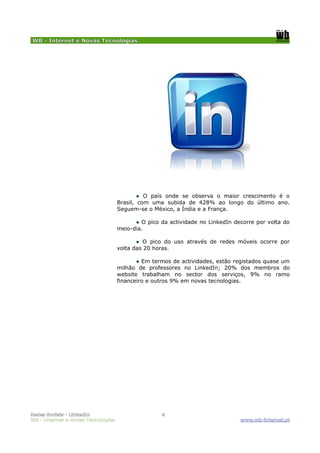 WB - Internet e Novas Tecnologias




                                            ● O país onde se observa o maior crescimento é o
                                    Brasil, com uma subida de 428% ao longo do último ano.
                                    Seguem-se o México, a Índia e a França.

                                          ● O pico da actividade no LinkedIn decorre por volta do
                                    meio-dia.

                                           ● O pico do uso através de redes móveis ocorre por
                                    volta das 20 horas.

                                           ● Em termos de actividades, estão registados quase um
                                    milhão de professores no LinkedIn; 20% dos membros do
                                    website trabalham no sector dos serviços, 9% no ramo
                                    financeiro e outros 9% em novas tecnologias.




Redes Sociais - LinkedIn                           4
WB - Internet e Novas Tecnologias                                              www.wb-internet.pt
 
