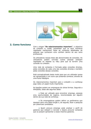 WB - Internet e Novas Tecnologias




 2. Como funciona
                                    Com o slogan “Os relacionamentos importam”, o objectivo
                                    do LinkedIn é, então, possibilitar que os seus membros
                                    registados mantenham listas de contactos detalhados de
                                    pessoas que conhecem e/ou confiam dentro do seu ramo
                                    profissional.

                                    Os utilizadores nessas listas são denominados de conexões. Os
                                    utilizadores podem convidar outras pessoas (estejam
                                    registadas no webiste ou não) para que se tornem uma
                                    conexão no LinkedIn.

                                    Uma rede de contactos é formada pelas conexões directas,
                                    pelas conexões de cada uma das conexões directas e também
                                    pelas conexões dessas conexões.

                                    Está conceptualizado deste modo para que um utilizador possa
                                    ser apresentado a um outro que pretenda conhecer, através de
                                    uma fonte fidedigna.

                                    Os relacionamentos importam para o LinkedIn e a confiança
                                    joga neles um papel muito importante.

                                    As ligações podem ser empregues de várias formas. Segundo a
                                    Wikipedia, estas são algumas delas:

                                           ● Pode ser utilizado para encontrar emprego, pessoas
                                    e/ou oportunidades de negócio, recomendadas por alguém
                                    dentro da sua rede de confiança.

                                           ● Os empregadores podem definir os parâmetros que
                                    desejam para uma dada função e, de seguida, fazer a pesquisa
                                    por potenciais candidatos.

                                           ● Quem procura emprego pode analisar o perfil de
                                    gestores que estejam a recrutar e depois procurar contactos
                                    que os possam apresentar a esses mesmos gestores.



Redes Sociais - LinkedIn                           5
WB - Internet e Novas Tecnologias                                              www.wb-internet.pt
 