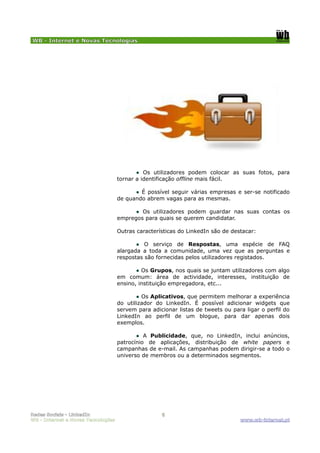WB - Internet e Novas Tecnologias




                                           ● Os utilizadores podem colocar as suas fotos, para
                                    tornar a identificação offline mais fácil.

                                          ● É possível seguir várias empresas e ser-se notificado
                                    de quando abrem vagas para as mesmas.

                                          ● Os utilizadores podem guardar nas suas contas os
                                    empregos para quais se querem candidatar.

                                    Outras características do LinkedIn são de destacar:

                                           ● O serviço de Respostas, uma espécie de FAQ
                                    alargada a toda a comunidade, uma vez que as perguntas e
                                    respostas são fornecidas pelos utilizadores registados.

                                           ● Os Grupos, nos quais se juntam utilizadores com algo
                                    em comum: área de actividade, interesses, instituição de
                                    ensino, instituição empregadora, etc...

                                           ● Os Aplicativos, que permitem melhorar a experiência
                                    do utilizador do LinkedIn. É possível adicionar widgets que
                                    servem para adicionar listas de tweets ou para ligar o perfil do
                                    LinkedIn ao perfil de um blogue, para dar apenas dois
                                    exemplos.

                                           ● A Publicidade, que, no LinkedIn, inclui anúncios,
                                    patrocínio de aplicações, distribuição de white papers e
                                    campanhas de e-mail. As campanhas podem dirigir-se a todo o
                                    universo de membros ou a determinados segmentos.




Redes Sociais - LinkedIn                            6
WB - Internet e Novas Tecnologias                                                www.wb-internet.pt
 