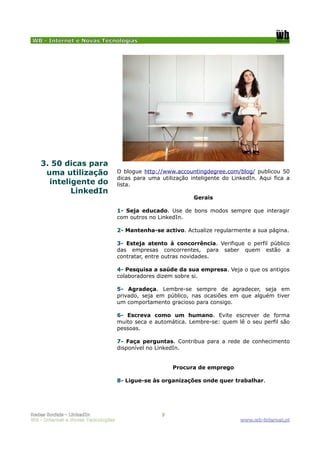 WB - Internet e Novas Tecnologias




    3. 50 dicas para
     uma utilização                 O blogue http://www.accountingdegree.com/blog/ publicou 50
                                    dicas para uma utilização inteligente do LinkedIn. Aqui fica a
      inteligente do                lista.
            LinkedIn
                                                               Gerais

                                    1- Seja educado. Use de bons modos sempre que interagir
                                    com outros no LinkedIn.

                                    2- Mantenha-se activo. Actualize regularmente a sua página.

                                    3- Esteja atento à concorrência. Verifique o perfil público
                                    das empresas concorrentes, para saber quem estão a
                                    contratar, entre outras novidades.

                                    4- Pesquisa a saúde da sua empresa. Veja o que os antigos
                                    colaboradores dizem sobre si.

                                    5- Agradeça. Lembre-se sempre de agradecer, seja em
                                    privado, seja em público, nas ocasiões em que alguém tiver
                                    um comportamento gracioso para consigo.

                                    6- Escreva como um humano. Evite escrever de forma
                                    muito seca e automática. Lembre-se: quem lê o seu perfil são
                                    pessoas.

                                    7- Faça perguntas. Contribua para a rede de conhecimento
                                    disponível no LinkedIn.


                                                        Procura de emprego

                                    8- Ligue-se às organizações onde quer trabalhar.




Redes Sociais - LinkedIn                            7
WB - Internet e Novas Tecnologias                                               www.wb-internet.pt
 