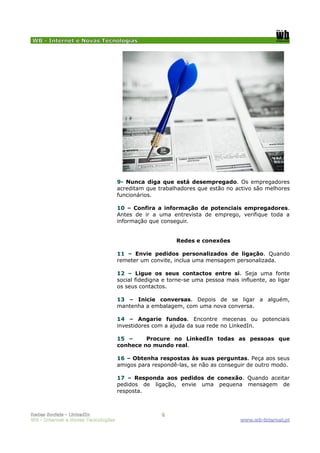 WB - Internet e Novas Tecnologias




                                    9- Nunca diga que está desempregado. Os empregadores
                                    acreditam que trabalhadores que estão no activo são melhores
                                    funcionários.

                                    10 – Confira a informação de potenciais empregadores.
                                    Antes de ir a uma entrevista de emprego, verifique toda a
                                    informação que conseguir.


                                                         Redes e conexões

                                    11 – Envie pedidos personalizados de ligação. Quando
                                    remeter um convite, inclua uma mensagem personalizada.

                                    12 – Ligue os seus contactos entre si. Seja uma fonte
                                    social fidedigna e torne-se uma pessoa mais influente, ao ligar
                                    os seus contactos.

                                    13 – Inicie conversas. Depois de se ligar a alguém,
                                    mantenha a embalagem, com uma nova conversa.

                                    14 – Angarie fundos. Encontre mecenas ou potenciais
                                    investidores com a ajuda da sua rede no LinkedIn.

                                    15 –     Procure no LinkedIn todas as pessoas que
                                    conhece no mundo real.

                                    16 – Obtenha respostas às suas perguntas. Peça aos seus
                                    amigos para respondê-las, se não as conseguir de outro modo.

                                    17 – Responda aos pedidos de conexão. Quando aceitar
                                    pedidos de ligação, envie uma pequena mensagem de
                                    resposta.



Redes Sociais - LinkedIn                            8
WB - Internet e Novas Tecnologias                                               www.wb-internet.pt
 