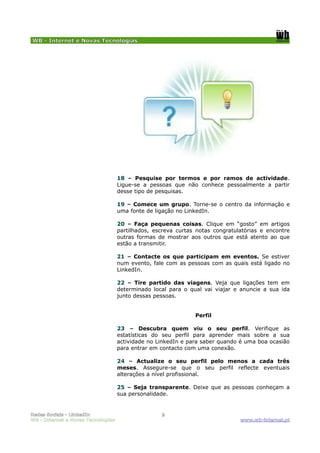 WB - Internet e Novas Tecnologias




                                    18 – Pesquise por termos e por ramos de actividade.
                                    Ligue-se a pessoas que não conhece pessoalmente a partir
                                    desse tipo de pesquisas.

                                    19 – Comece um grupo. Torne-se o centro da informação e
                                    uma fonte de ligação no LinkedIn.

                                    20 – Faça pequenas coisas. Clique em “gosto” em artigos
                                    partilhados, escreva curtas notas congratulatórias e encontre
                                    outras formas de mostrar aos outros que está atento ao que
                                    estão a transmitir.

                                    21 – Contacte os que participam em eventos. Se estiver
                                    num evento, fale com as pessoas com as quais está ligado no
                                    LinkedIn.

                                    22 – Tire partido das viagens. Veja que ligações tem em
                                    determinado local para o qual vai viajar e anuncie a sua ida
                                    junto dessas pessoas.


                                                               Perfil

                                    23 – Descubra quem viu o seu perfil. Verifique as
                                    estatísticas do seu perfil para aprender mais sobre a sua
                                    actividade no LinkedIn e para saber quando é uma boa ocasião
                                    para entrar em contacto com uma conexão.

                                    24 – Actualize o seu perfil pelo menos a cada três
                                    meses. Assegure-se que o seu perfil reflecte eventuais
                                    alterações a nível profissional.

                                    25 – Seja transparente. Deixe que as pessoas conheçam a
                                    sua personalidade.


Redes Sociais - LinkedIn                           9
WB - Internet e Novas Tecnologias                                              www.wb-internet.pt
 