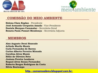 COMISSÃO DO MEIO AMBIENTE
Helena Clara Kaplan - Presidente
José Armando Cerqueira Amado - Vice-Presidente
Daniela Marques Caramalac – Secretária-Geral
Renata Paula Possari Mendonça – Secretária-Adjunta


 MEMBROS
Alex Augusto Derzi Rezende
Arlindo Murilo Muniz
Carla Fernandes de Barros
Carlos Alberto Ferreira Miranda
Carolina Alves Muniz
Hélio de Oliveira Neto
Josiana Pereira Laudares
Raquel Alves Souza Fernandes
Roberto Borges Rodrigues da Costa
Silvia Bontempo
                http://comamoabms.blogspot.com.br/
 