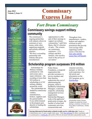 June 2012
Volume 2, Issue 11
                                                        Commissary
                                                        Express Line
                                                   Your Commissary … It’s worth the trip!

                                               Fort Drum Commissary
                                   Commissary savings support military
                                   community
                                    The commissary’s               opportunities to offer            Throughout June,
Robert W. Smith                     ongoing partnership            part of their earnings to
Store Director                                                                                       manufacturers, vendors,
                                    with industry allows its       support our military              brokers and suppliers
Robert.smith02@deca.mil
315-772-6559 ext.                   customers to save              communities,” said Chris          will host in-store
3559                                money while often              Burns, DeCA’s director            promotions that provide
Store Hours                         supporting nonprofit           of sales. “The winners            extra savings while
Sun. 1000-1800                      and military-affiliated        are commissary                    supporting worthy
Mon. Closed                         charities.                     customers − U.S.                  causes. Click here for
Tue. 0900-2000                      “We have a rewarding           military and their                June sales and the
Wed. 0900-2000                      partnership with               families, who sacrifice           causes they will benefit.
Thu. 0900-2000                      industry that gives            much in the service of              Overseas stores may
Fri.   0900-2000                    manufacturers                  our nation.”                       have substitute events.
Sat. 0900-1800                                                                                        for certain promotional
Early bird hours 0730-0900 Tues-
Friday
                                   Scholarship program surpasses $10 million                                 programs.
Other important numbers               Scholarships for            Fisher House                       volunteer activities,
315-772-6581 ext. 3581              Military Children             Foundation, a nonprofit            and part- or full-time
Dept.            Ext.               celebrated its 12th           organization that                  work experience. For
Customer Service 3309               anniversary and a             provides assistance to             full article and
Asst. Store Dir. 3185               major milestone – the         service members and                information on the
Grocery          3059               awarding of more than         their families,                    2013 program, go to:
Produce          3447               $10 million in                underwrites the cost of            Scholarships
Meat             3350               scholarships to 6,742         administering the
Secretary        3581               military children             program, which is
                                    around the world.             handled by Scholarship
                                      The scholarships are        Managers, a national,
 Follow Us                          funded by commissary          nonprofit, scholarship
                                    vendors,                      management services
       Facebook                     manufacturers,                organization.
                                    brokers, suppliers and        Scholarship Managers
         Twitter                    the general public.           looks at the applicants’
                                    Every dollar donated                                             Scholarship winner Chynna
                                                                  grade-point averages, the
                                                                                                     Sandgren accepted her award
                                    to the program goes           number of school and               during a ceremony at Eielson Air
                                    directly to funding the       community activities,              Force Base Commissary, Alaska,
                                    scholarships.                 extracurricular and                in 2011.

                                    Staying informed of food-safety-related recalls can be a full-time job. Thanks to
                                    Commissaries.com, it’s just a couple clicks away. Click Stay Informed for alerts on products sold
                                    in commissaries or All Recalls and scroll to FDA for all recent food alerts and product recalls.
 