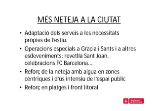 MÉS NETEJA A LA CIUTAT
• Adaptació dels serveis a les necessitats
  pròpies de l’estiu.
• Operacions especials a Gràcia i Sants i a altres
  esdeveniments: revetlla Sant Joan,
  celebracions FC Barcelona...
• Reforç de la neteja amb aigua en zones
  cèntriques i d’ús intensiu de l’espai públic
• Reforç en platges i front litoral.
 