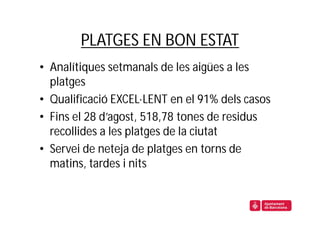 PLATGES EN BON ESTAT
• Analítiques setmanals de les aigües a les
  platges
• Qualificació EXCEL·LENT en el 91% dels casos
• Fins el 28 d’agost, 518,78 tones de residus
  recollides a les platges de la ciutat
• Servei de neteja de platges en torns de
  matins, tardes i nits
 