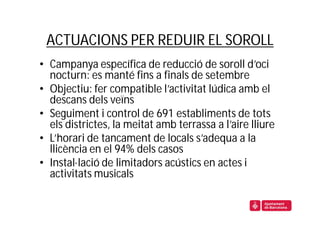 ACTUACIONS PER REDUIR EL SOROLL
• Campanya específica de reducció de soroll d’oci
  nocturn: es manté fins a finals de setembre
• Objectiu: fer compatible l’activitat lúdica amb el
  descans dels veïns
• Seguiment i control de 691 establiments de tots
  els districtes, la meitat amb terrassa a l’aire lliure
• L’horari de tancament de locals s’adequa a la
  llicència en el 94% dels casos
• Instal·lació de limitadors acústics en actes i
  activitats musicals
 