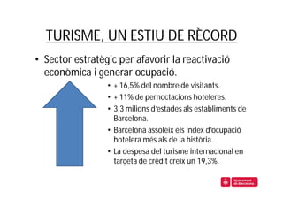 TURISME, UN ESTIU DE RÈCORD
• Sector estratègic per afavorir la reactivació
  econòmica i generar ocupació.
                 • + 16,5% del nombre de visitants.
                 • + 11% de pernoctacions hoteleres.
                 • 3,3 milions d’estades als establiments de
                   Barcelona.
                 • Barcelona assoleix els índex d’ocupació
                   hotelera més als de la història.
                 • La despesa del turisme internacional en
                   targeta de crèdit creix un 19,3%.
 