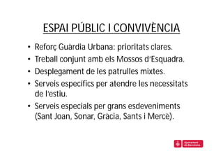 ESPAI PÚBLIC I CONVIVÈNCIA
• Reforç Guàrdia Urbana: prioritats clares.
• Treball conjunt amb els Mossos d’Esquadra.
• Desplegament de les patrulles mixtes.
• Serveis específics per atendre les necessitats
  de l’estiu.
• Serveis especials per grans esdeveniments
  (Sant Joan, Sonar, Gràcia, Sants i Mercè).
 