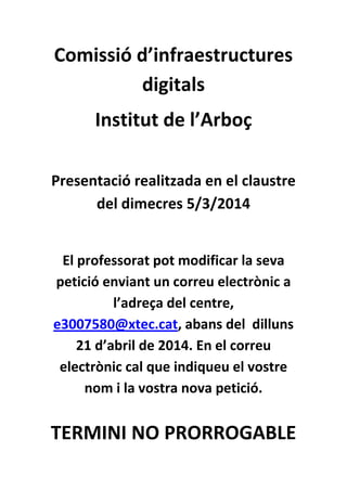 Comissió d’infraestructures
digitals
Institut de l’Arboç
Presentació realitzada en el claustre
del dimecres 5/3/2014

El professorat pot modificar la seva
petició enviant un correu electrònic a
l’adreça del centre,
e3007580@xtec.cat, abans del dilluns
21 d’abril de 2014. En el correu
electrònic cal que indiqueu el vostre
nom i la vostra nova petició.

TERMINI NO PRORROGABLE

 