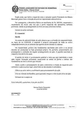 PODER JUDICIÁRIO DO ESTADO DE RONDÔNIA
Porto Velho - Fórum Cível
Av Lauro Sodré, 1728, São João Bosco, 76.803-686
e-mail:
Fl.______
_________________________
Cad.
Documento assinado digitalmente em 14/07/2014 10:14:16 conforme MP nº 2.200-2/2001 de 24/08/2001.
Signatário: DENISE PIPINO FIGUEIREDO:1012509
PVH1FAZPU-10 - Número Verificador: 1001.2014.0057.9001.403466 - Validar em www.tjro.jus.br/adoc
Pág. 2 de 2
Expôs ainda, que tanto o requerido como o vereador quanto Presidente da Câmara
Municipal jamais teve a intenção de praticar improbidade administrativa.
Por conseguinte, o Ministério Público se manifestou às fls. 160/161, requerendo o
recebimento da inicial, uma vez que a parte requerida não apresentou nenhuma
preliminar, dando-se prosseguimento ao feito em seus ulteriores termos.
Vieram os autos conclusos.
É o essencial.
Decido.
Ao exame de admissibilidade da ação observo que a extensão da responsabilidade,
na regra da Lei 8.429/92, é ampliada e propicia averiguação de lesão ao erário
independentemente de as condutas dos agentes serem dolosas ou culposas.
Há razoabilidade jurídica dos fundamentos declinados pelo autor e as provas
deverão ser produzidas na fase processual própria. Há, portanto, preenchimento dos
pressupostos e condições de regular prosseguimento da ação. A questão suscitada na
resposta é de mérito da causa.
O pedido do Autor é juridicamente possível e insta que seja deslindada a causa
após regular formação processual, propiciando as ambas às partes a defesa dos
fundamentos de fato e direito que invocam.
Assim, acolho o processamento da ação e determino a citação do requerido para
contestar a ação no prazo legal, advertindo-se das sanções à contumácia.
Ciência ao autor sobre o acolhimento para processamento da ação.
Cite-se o Estado de Rondônia, para querendo integrar a lide no polo ativo da ação.
Intimem-se e cumpra-se.
Porto Velho-RO, quarta-feira, 9 de julho de 2014.
Denise Pipino Figueiredo
Juíza de Direito
RECEBIMENTO
Aos ____ dias
 