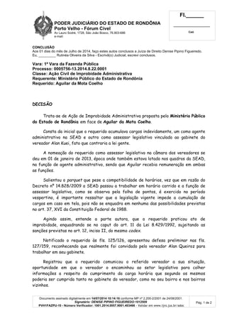 PODER JUDICIÁRIO DO ESTADO DE RONDÔNIA
Porto Velho - Fórum Cível
Av Lauro Sodré, 1728, São João Bosco, 76.803-686
e-mail:
Fl.______
_________________________
Cad.
Documento assinado digitalmente em 14/07/2014 10:14:16 conforme MP nº 2.200-2/2001 de 24/08/2001.
Signatário: DENISE PIPINO FIGUEIREDO:1012509
PVH1FAZPU-10 - Número Verificador: 1001.2014.0057.9001.403466 - Validar em www.tjro.jus.br/adoc
Pág. 1 de 2
CONCLUSÃO
Aos 01 dias do mês de Julho de 2014, faço estes autos conclusos a Juíza de Direito Denise Pipino Figueiredo.
Eu, _________ Rutinéa Oliveira da Silva - Escrivã(o) Judicial, escrevi conclusos.
Vara: 1ª Vara da Fazenda Pública
Processo: 0005756-13.2014.8.22.0001
Classe: Ação Civil de Improbidade Administrativa
Requerente: Ministério Público do Estado de Rondônia
Requerido: Aguilar da Mota Coelho
DECISÃO
Trata-se de Ação de Improbidade Administrativa proposta pelo Ministério Público
do Estado de Rondônia em face de Aguilar da Mota Coelho.
Consta da inicial que o requerido acumulava cargos indevidamente, um como agente
administrativo na SEAD e outro como assessor legislativo vinculado ao gabinete do
vereador Alan Kuei, fato que contraria a lei gente.
A nomeação do requerido como assessor legislativo na câmara dos vereadores se
deu em 01 de janeiro de 2013, época onde também estava lotado nos quadros da SEAD,
na função de agente administrativo, sendo que Aguilar recebia remuneração em ambas
as funções.
Salientou o parquet que pese a compatibilidade de horários, vez que em razão do
Decreto nº 14.828/2009 a SEAD passou a trabalhar em horário corrido e a função de
assessor legislativo, como se observa pela folha de pontos, é exercido no período
vespertino, é importante ressaltar que a legislação vigente impede a cumulação de
cargos em caso em tela, pois não se enquadra em nenhuma das possibilidades previstas
no art. 37, XVI da Constituição Federal de 1988.
Agindo assim, entende a parte autora, que o requerido praticou ato de
improbidade, enquadrando se no caput do art. 11 da Lei 8.429/1992, sujeitando as
sanções previstas no art. 12, inciso II, do mesmo codex.
Notificado o requerido às fls. 125/126, apresentou defesa preliminar nas fls.
127/159, reconhecendo que realmente foi convidado pelo vereador Alan Queiroz para
trabalhar em seu gabinete.
Registrou que o requerido comunicou o referido vereador a sua situação,
oportunidade em que o vereador o encaminhou ao setor legislativo para colher
informações a respeito do cumprimento da carga horária que segundo os mesmos
poderia ser cumprida tanto no gabinete do vereador, como no seu bairro e nos bairros
vizinhos.
 