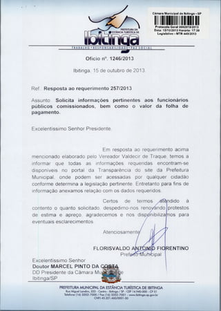 Cãmara Municipal de 'Pitinga - SP

1111 1 1111 1111 1 1111111111

PREFEITURA DA
O ESTÂNCIA TURÍSTICA DE

P otocolo Geral 0002019/2013
Data: 15/10/2013 Horário: 17:39
Legislativo - MTR 449/2013

TRABALHO • RESPONSABILIDADE• PAZ SOCIAL

Ofício n°. 1246/2013
Ibitinga, 15 de outubro de 2013

Ref. Resposta ao requerimento 257/2013
Assunto: Solicita informações pertinentes aos funcionários
públicos comissionados, bem como o valor da folha de
pagamento.
Excelentíssimo Senhor Presidente,

Em resposta ao requerimento acima
mencionado elaborado pelo Vereador Valdecir de Traque, temos a
informar que todas as informações requeridas encontram-se
disponíveis no portal da Transparência do site da Prefeitura
Municipal, onde podem ser acessadas por qualquer cidadão
conforme determina a legislação pertinente. Entretanto para fins de
informação anexamos relação com os dados requeridos.
Certos de termos 	
contento o quanto solicitado, despedimo-nos reno 	
de estima e apreço, agradecemos e nos disp 	
eventuais esclarecimentos.

ndido à
protestos
os para

Atenciosament
FLORISVALDO	
Pref

Fl
A hT ipal

Excelentíssimo Senhor
Doutor MARCEL PINTO DA
DD Presidente da Câmara Mu
Ibitinga/SP
PREFEITURA MUNICIPAL DA ESTÂNCIA TURÍSTICA DE IBITINGA
Rua Miguel Landim, 333 - Centro - Ibitinga / SP - CEP 14.940-000 - CP 51
Telefone (16) 3352-7000 / Fax (16) 3352-7001 - www.ibitinga.sp.gov.br
CNPJ 45.321.460/0001-50

• RENTINO

 