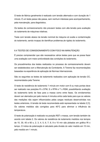O teste de fábrica geralmente é realizado com tensão alternada e com duração de 1
minuto. É um teste passa não passa, sem nenhum interesse para acompanhamento,
pela manutenção, para diagnóstico.
Os testes de comissionamento não preveem testes com alta tensão para avaliação
do isolamento de máquinas rotativas.
Teste com tensão abaixo da tensão nominal da máquina só avalia a contaminação
do isolamento, sendo incapaz de identificar problemas.de rigidez do isolamento.
6.4 TESTES DE COMISSIONAMENTO COM FOCO NA MANUTENÇÃO
É preciso compreender que são necessários vários testes para que se possa fazer
uma avaliação com maior profundidade das condições do isolamento.
Os procedimentos dos testes realizados no processo de comissionamento devem
ser estabelecidos com a Manutenção da Contratante. A Tereme faz recomendações
baseadas na experiência de aplicação de Normas Internacionais.
São os seguintes os testes de isolamento realizados com aplicação de tensão CC,
recomendados pela Tereme:
O teste de resistência de isolamento 1 minuto em motor com 6 ou mais pontas deve
ser realizado nas posições R x STM, S x RTM e T x RSM, possibilitando avaliação
do isolamento tanto de fase para a massa como entre fases. Os enrolamentos
devem ser aterrados por pelo menos 4 minutos entre cada teste para que os valores
das medições não sejam influenciados pelas cargas residuais desenvolvidas nos
testes anteriores. A tensão de teste recomendada está representada na tabela 2 [1].
Os valores medidos são corrigidos para 40°C para eliminar a influência da
temperatura.
O teste de polarização é realizado na posição RST x massa, com tensão também de
acordo com tabela 2. Os valores de resistência de isolamento medidos nos tempos
de 15, 30, 45 e 60 s, 2, 3, 4, 5, 6, 7, 8, 9 e 10 min são plotados em gráfico RI x
tempo. O índice de polarização é calculado pela divisão do valor medido em 10 min,
pelo medido em 1 minuto.
 