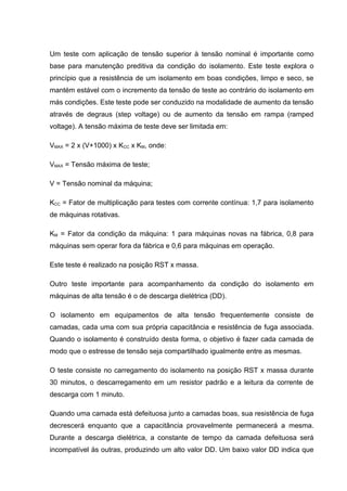 Um teste com aplicação de tensão superior à tensão nominal é importante como
base para manutenção preditiva da condição do isolamento. Este teste explora o
princípio que a resistência de um isolamento em boas condições, limpo e seco, se
mantém estável com o incremento da tensão de teste ao contrário do isolamento em
más condições. Este teste pode ser conduzido na modalidade de aumento da tensão
através de degraus (step voltage) ou de aumento da tensão em rampa (ramped
voltage). A tensão máxima de teste deve ser limitada em:
VMAX = 2 x (V+1000) x KCC x KM, onde:
VMAX = Tensão máxima de teste;
V = Tensão nominal da máquina;
KCC = Fator de multiplicação para testes com corrente contínua: 1,7 para isolamento
de máquinas rotativas.
KM = Fator da condição da máquina: 1 para máquinas novas na fábrica, 0,8 para
máquinas sem operar fora da fábrica e 0,6 para máquinas em operação.
Este teste é realizado na posição RST x massa.
Outro teste importante para acompanhamento da condição do isolamento em
máquinas de alta tensão é o de descarga dielétrica (DD).
O isolamento em equipamentos de alta tensão frequentemente consiste de
camadas, cada uma com sua própria capacitância e resistência de fuga associada.
Quando o isolamento é construído desta forma, o objetivo é fazer cada camada de
modo que o estresse de tensão seja compartilhado igualmente entre as mesmas.
O teste consiste no carregamento do isolamento na posição RST x massa durante
30 minutos, o descarregamento em um resistor padrão e a leitura da corrente de
descarga com 1 minuto.
Quando uma camada está defeituosa junto a camadas boas, sua resistência de fuga
decrescerá enquanto que a capacitância provavelmente permanecerá a mesma.
Durante a descarga dielétrica, a constante de tempo da camada defeituosa será
incompatível às outras, produzindo um alto valor DD. Um baixo valor DD indica que
 