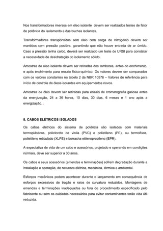 Nos transformadores imersos em óleo isolante devem ser realizados testes de fator
de potência do isolamento e das buchas isolantes.
Transformadores transportados sem óleo com carga de nitrogênio devem ser
mantidos com pressão positiva, garantindo que não houve entrada de ar úmido.
Caso a pressão tenha caído, deverá ser realizado um teste de URSI para constatar
a necessidade de desidratação do isolamento sólido.
Amostras de óleo isolante devem ser retiradas dos tambores, antes do enchimento,
e após enchimento para ensaio físico-químico. Os valores devem ser comparados
com os valores constantes na tabela 2 da NBR 10576 – Valores de referência para
início de controle de óleos isolantes em equipamentos novos.
Amostras de óleo devem ser retiradas para ensaio de cromatografia gasosa antes
da energização, 24 a 36 horas, 10 dias, 30 dias, 6 meses e 1 ano após a
energização. .
8. CABOS ELÉTRICOS ISOLADOS
Os cabos elétricos do sistema de potência são isolados com materiais
termoplásticos, policloreto de vinila (PVC) e polietileno (PE), ou termofixos,
polietileno reticulado (XLPE) e borracha etilenopropileno (EPR).
A expectativa de vida de um cabo e acessórios, projetado e operando em condições
normais, deve ser superior a 30 anos.
Os cabos e seus acessórios (emendas e terminações) sofrem degradação durante a
instalação e operação, de natureza elétrica, mecânica, térmica e ambiental.
Esforços mecânicos podem acontecer durante o lançamento em consequência de
esforços excessivos de tração e raios de curvatura reduzidos. Montagens de
emendas e terminações inadequadas ou fora do procedimento especificado pelo
fabricante ou sem os cuidados necessários para evitar contaminantes terão vida útil
reduzida.
 