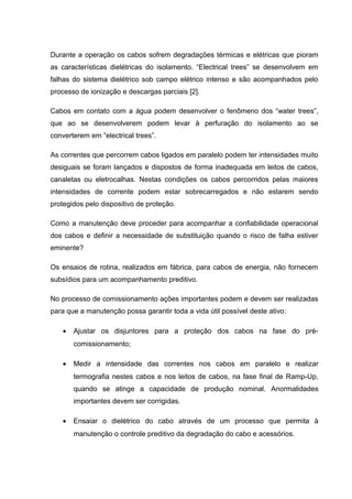 Durante a operação os cabos sofrem degradações térmicas e elétricas que pioram
as características dielétricas do isolamento. “Electrical trees” se desenvolvem em
falhas do sistema dielétrico sob campo elétrico intenso e são acompanhados pelo
processo de ionização e descargas parciais [2].
Cabos em contato com a água podem desenvolver o fenômeno dos “water trees”,
que ao se desenvolverem podem levar à perfuração do isolamento ao se
converterem em ”electrical trees”.
As correntes que percorrem cabos ligados em paralelo podem ter intensidades muito
desiguais se foram lançados e dispostos de forma inadequada em leitos de cabos,
canaletas ou eletrocalhas. Nestas condições os cabos percorridos pelas maiores
intensidades de corrente podem estar sobrecarregados e não estarem sendo
protegidos pelo dispositivo de proteção.
Como a manutenção deve proceder para acompanhar a confiabilidade operacional
dos cabos e definir a necessidade de substituição quando o risco de falha estiver
eminente?
Os ensaios de rotina, realizados em fábrica, para cabos de energia, não fornecem
subsídios para um acompanhamento preditivo.
No processo de comissionamento ações importantes podem e devem ser realizadas
para que a manutenção possa garantir toda a vida útil possível deste ativo:
• Ajustar os disjuntores para a proteção dos cabos na fase do pré-
comissionamento;
• Medir a intensidade das correntes nos cabos em paralelo e realizar
termografia nestes cabos e nos leitos de cabos, na fase final de Ramp-Up,
quando se atinge a capacidade de produção nominal. Anormalidades
importantes devem ser corrigidas.
• Ensaiar o dielétrico do cabo através de um processo que permita à
manutenção o controle preditivo da degradação do cabo e acessórios.
 
