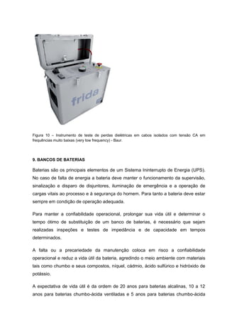 Figura 10 – Instrumento de teste de perdas dielétricas em cabos isolados com tensão CA em
frequências muito baixas (very low frequency) - Baur.
9. BANCOS DE BATERIAS
Baterias são os principais elementos de um Sistema Ininterrupto de Energia (UPS).
No caso de falta de energia a bateria deve manter o funcionamento da supervisão,
sinalização e disparo de disjuntores, iluminação de emergência e a operação de
cargas vitais ao processo e à segurança do homem. Para tanto a bateria deve estar
sempre em condição de operação adequada.
Para manter a confiabilidade operacional, prolongar sua vida útil e determinar o
tempo ótimo de substituição de um banco de baterias, é necessário que sejam
realizadas inspeções e testes de impedância e de capacidade em tempos
determinados.
A falta ou a precariedade da manutenção coloca em risco a confiabilidade
operacional e reduz a vida útil da bateria, agredindo o meio ambiente com materiais
tais como chumbo e seus compostos, níquel, cádmio, ácido sulfúrico e hidróxido de
potássio.
A expectativa de vida útil é da ordem de 20 anos para baterias alcalinas, 10 a 12
anos para baterias chumbo-ácida ventiladas e 5 anos para baterias chumbo-ácida
 