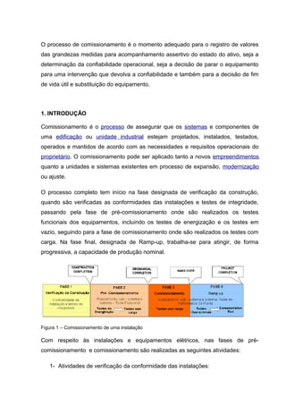 O processo de comissionamento é o momento adequado para o registro de valores
das grandezas medidas para acompanhamento assertivo do estado do ativo, seja a
determinação da confiabilidade operacional, seja a decisão de parar o equipamento
para uma intervenção que devolva a confiabilidade e também para a decisão de fim
de vida útil e substituição do equipamento.
1. INTRODUÇÃO
Comissionamento é o processo de assegurar que os sistemas e componentes de
uma edificação ou unidade industrial estejam projetados, instalados, testados,
operados e mantidos de acordo com as necessidades e requisitos operacionais do
proprietário. O comissionamento pode ser aplicado tanto a novos empreendimentos
quanto a unidades e sistemas existentes em processo de expansão, modernização
ou ajuste.
O processo completo tem início na fase designada de verificação da construção,
quando são verificadas as conformidades das instalações e testes de integridade,
passando pela fase de pré-comissionamento onde são realizados os testes
funcionais dos equipamentos, incluindo os testes de energização e os testes em
vazio, seguindo para a fase de comissionamento onde são realizados os testes com
carga. Na fase final, designada de Ramp-up, trabalha-se para atingir, de forma
progressiva, a capacidade de produção nominal.
Figura 1 – Comissionamento de uma instalação
Com respeito às instalações e equipamentos elétricos, nas fases de pré-
comissionamento e comissionamento são realizadas as seguintes atividades:
1- Atividades de verificação da conformidade das instalações:
 