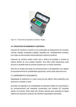 Figura 14 – Instrumento de diagnóstico de baterias - Megger.
10. CONJUNTOS DE MANOBRA E CONTROLE
Conjunto de manobra e controle é uma combinação de equipamentos de manobra,
controle, medição, sinalização, proteção, regulação, etc., completamente montados,
com todas as interconexões internas elétricas e estrutura mecânica.
Conjuntos de manobra podem conter todo o sistema de proteção e controle do
sistema elétrico de uma unidade industrial. Uma falha neste equipamento pode
provocar a paralisão total do processo produtivo por um tempo imprevisto.
Para fins de análise dos testes de comissionamento e de diagnóstico com objetivo
de acompanhamento da confiabilidade operacional, vamos dividir estes ativos em:
10.1 BARRAMENTO E ISOLAMENTO
Degradação do isolamento é a maior causa de arco elétrico, falha catastrófica que
pode levar a incêndio e morte.
Os testes de diagnóstico da confiabilidade do isolamento (testes de manutenção) e
de comissionamento são realizados normalmente com tensões CC reduzidas
(abaixo da nominal). Estes testes têm eficácia reduzida para avaliação da rigidez
dielétrica do isolamento, podendo não identificar degradações importantes.
 