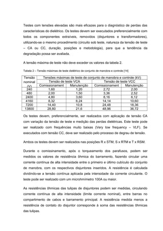Testes com tensões elevadas são mais eficazes para o diagnóstico de perdas das
características do dielétrico. Os testes devem ser executados preferencialmente com
todos os componentes extraíveis, removidos (disjuntores e transformadores),
utilizando-se o mesmo procedimento (circuito sob teste, natureza da tensão de teste
– CA ou CC, duração, posições e metodologia), para que a tendência da
degradação possa ser avaliada.
A tensão máxima de teste não deve exceder os valores da tabela 2.
Tabela 2 – Tensão máximas de teste dielétrico de conjunto de manobra e controle [14]
Tensão
nominal
(V)
Tensões máximas de teste de conjunto de manobra e controle (kV)
Tensão de teste VCA Tensão de teste VCC
Comissionament Manutenção Comissionament Manutenção
240 1,60 1,20 2,72 2,00
480 2,00 1,50 3,36 2,52
2400 4,80 3,60 8,16 6,12
4160 8,32 6,24 14,14 10,60
7200 14,40 10,8 24,48 18,36
13800 28,80 21,6 48,96 36,72
Os testes devem, preferencialmente, ser realizados com aplicação de tensão CA
com variação da tensão de teste e medição das perdas dielétricas. Este teste pode
ser realizado com frequências muito baixas (Very low frequency – VLF). Se
executados com tensão CC, deve ser realizado pelo processo de degrau de tensão.
Ambos os testes devem ser realizados nas posições R x STM, S x RTM e T x RSM.
Durante o comissinamento, após o torqueamento dos parafusos, podem ser
medidos os valores de resistência ôhmica do barramento, fazendo circular uma
corrente contínua de alta intensidade entre o primeiro e último cubículo do conjunto
de manobra, com os respectivos disjuntores inseridos. A resistência é calculada
dividindo-se a tensão contínua aplicada pela intensidade da corrente circulante. O
teste pode ser realizado com um microhmímetro 100A ou maior.
As resistências ôhmicas das tulipas de disjuntores podem ser medidas, circulando
corrente contínua de alta intensidade (limite corrente nominal), entre barras no
compartimento de cabos e barramento principal. A resistência medida menos a
resistência de contato do disjuntor corresponde à soma das resistências ôhmicas
das tulipas.
 