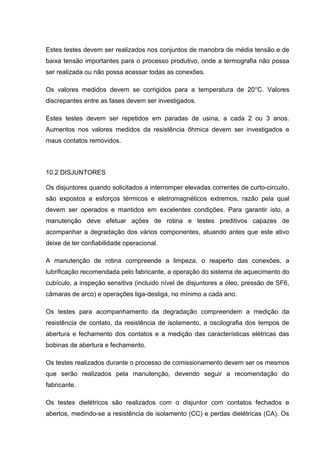 Estes testes devem ser realizados nos conjuntos de manobra de média tensão e de
baixa tensão importantes para o processo produtivo, onde a termografia não possa
ser realizada ou não possa acessar todas as conexões.
Os valores medidos devem se corrigidos para a temperatura de 20°C. Valores
discrepantes entre as fases devem ser investigados.
Estes testes devem ser repetidos em paradas de usina, a cada 2 ou 3 anos.
Aumentos nos valores medidos da resistência ôhmica devem ser investigados e
maus contatos removidos.
10.2 DISJUNTORES
Os disjuntores quando solicitados a interromper elevadas correntes de curto-circuito,
são expostos a esforços térmicos e eletromagnéticos extremos, razão pela qual
devem ser operados e mantidos em excelentes condições. Para garantir isto, a
manutenção deve efetuar ações de rotina e testes preditivos capazes de
acompanhar a degradação dos vários componentes, atuando antes que este ativo
deixe de ter confiabilidade operacional.
A manutenção de rotina compreende a limpeza, o reaperto das conexões, a
lubrificação recomendada pelo fabricante, a operação do sistema de aquecimento do
cubículo, a inspeção sensitiva (incluido nível de disjuntores a óleo, pressão de SF6,
câmaras de arco) e operações liga-desliga, no mínimo a cada ano.
Os testes para acompanhamento da degradação compreendem a medição da
resistência de contato, da resistência de isolamento, a oscilografia dos tempos de
abertura e fechamento dos contatos e a medição das características elétricas das
bobinas de abertura e fechamento.
Os testes realizados durante o processo de comissionamento devem ser os mesmos
que serão realizados pela manutenção, devendo seguir a recomendação do
fabricante.
Os testes dielétricos são realizados com o disjuntor com contatos fechados e
abertos, medindo-se a resistência de isolamento (CC) e perdas dielétricas (CA). Os
 