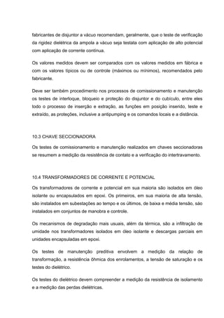 fabricantes de disjuntor a vácuo recomendam, geralmente, que o teste de verificação
da rigidez dielétrica da ampola a vácuo seja testata com aplicação de alto potencial
com aplicação de corrente contínua.
Os valores medidos devem ser comparados com os valores medidos em fábrica e
com os valores típicos ou de controle (máximos ou mínimos), recomendados pelo
fabricante.
Deve ser também procedimento nos processos de comissionamento e manutenção
os testes de interloque, bloqueio e proteção do disjuntor e do cubículo, entre eles
todo o processo de inserção e extração, as funções em posição inserido, teste e
extraído, as proteções, inclusive a antipumping e os comandos locais e a distância.
10.3 CHAVE SECCIONADORA
Os testes de comissionamento e manutenção realizados em chaves seccionadoras
se resumem a medição da resistência de contato e a verificação do intertravamento.
10.4 TRANSFORMADORES DE CORRENTE E POTENCIAL
Os transformadores de corrente e potencial em sua maioria são isolados em óleo
isolante ou encapsulados em epoxi. Os primeiros, em sua maioria de alta tensão,
são instalados em subestações ao tempo e os últimos, de baixa e média tensão, sáo
instalados em conjuntos de manobra e controle.
Os mecanismos de degradação mais usuais, além da térmica, são a infiltração de
umidade nos transformadores isolados em óleo isolante e descargas parciais em
unidades encapsuladas em epoxi.
Os testes de manutenção preditiva envolvem a medição da relação de
transformação, a resistência ôhmica dos enrolamentos, a tensão de saturação e os
testes do dielétrico.
Os testes do dielétrico devem compreender a medição da resistência de isolamento
e a medição das perdas dielétricas.
 