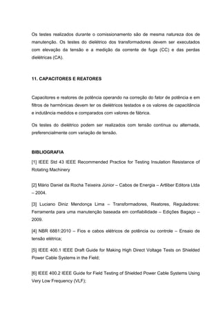 Os testes realizados durante o comissionamento são de mesma natureza dos de
manutenção. Os testes do dielétrico dos transformadores devem ser executados
com elevação da tensão e a medição da corrente de fuga (CC) e das perdas
dielétricas (CA).
11. CAPACITORES E REATORES
Capacitores e reatores de potência operando na correção do fator de potência e em
filtros de harmônicas devem ter os dielétricos testados e os valores de capacitãncia
e indutância medidos e comparados com valores de fábrica.
Os testes do dielétrico podem ser realizados com tensão contínua ou alternada,
preferencialmente com variação de tensão.
BIBLIOGRAFIA
[1] IEEE Std 43 IEEE Recommended Practice for Testing Insulation Resistance of
Rotating Machinery
[2] Mário Daniel da Rocha Teixeira Júnior – Cabos de Energia – Artliber Editora Ltda
– 2004.
[3] Luciano Diniz Mendonça Lima – Transformadores, Reatores, Reguladores:
Ferramenta para uma manutenção baseada em confiabilidade – Edições Bagaço –
2009.
[4] NBR 6881:2010 – Fios e cabos elétricos de potência ou controle – Ensaio de
tensão elétrica;
[5] IEEE 400.1 IEEE Draft Guide for Making High Direct Voltage Tests on Shielded
Power Cable Systems in the Field;
[6] IEEE 400.2 IEEE Guide for Field Testing of Shielded Power Cable Systems Using
Very Low Frequency (VLF);
 