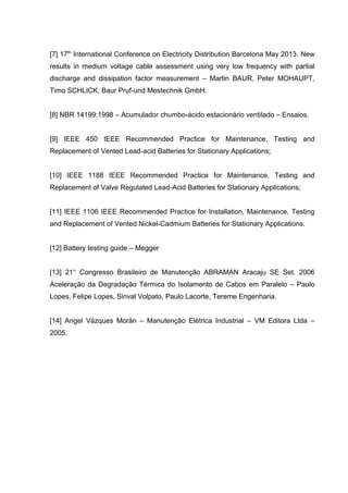 [7] 17th
International Conference on Electricity Distribution Barcelona May 2013. New
results in medium voltage cable assessment using very low frequency with partial
discharge and dissipation factor measurement – Martin BAUR, Peter MOHAUPT,
Timo SCHLICK, Baur Pruf-und Mestechnik GmbH.
[8] NBR 14199:1998 – Acumulador chumbo-ácido estacionário ventilado – Ensaios.
[9] IEEE 450 IEEE Recommended Practice for Maintenance, Testing and
Replacement of Vented Lead-acid Batteries for Stationary Applications;
[10] IEEE 1188 IEEE Recommended Practice for Maintenance, Testing and
Replacement of Valve Regulated Lead-Acid Batteries for Stationary Applications;
[11] IEEE 1106 IEEE Recommended Practice for Installation, Maintenance, Testing
and Replacement of Vented Nickel-Cadmium Batteries for Stationary Applications.
[12] Battery testing guide – Megger
[13] 21° Congresso Brasileiro de Manutenção ABRAMAN Aracaju SE Set. 2006
Aceleração da Degradação Térmica do Isolamento de Cabos em Paralelo – Paulo
Lopes, Felipe Lopes, Sinval Volpato, Paulo Lacorte, Tereme Engenharia.
[14] Angel Vázques Morán – Manutenção Elétrica Industrial – VM Editora Ltda –
2005.
 